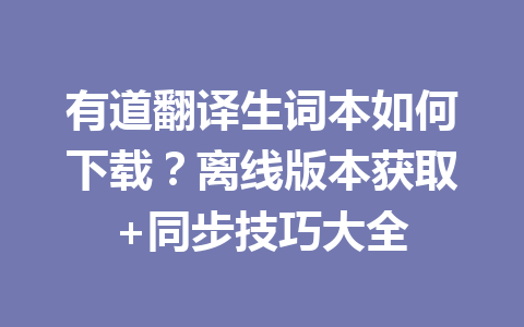 有道翻译生词本如何下载？离线版本获取+同步技巧大全 一