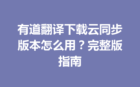 有道翻译下载云同步版本怎么用？完整版指南 一