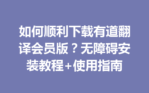 如何顺利下载有道翻译会员版？无障碍安装教程+使用指南 一