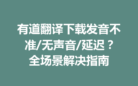 有道翻译下载发音不准/无声音/延迟？全场景解决指南 一